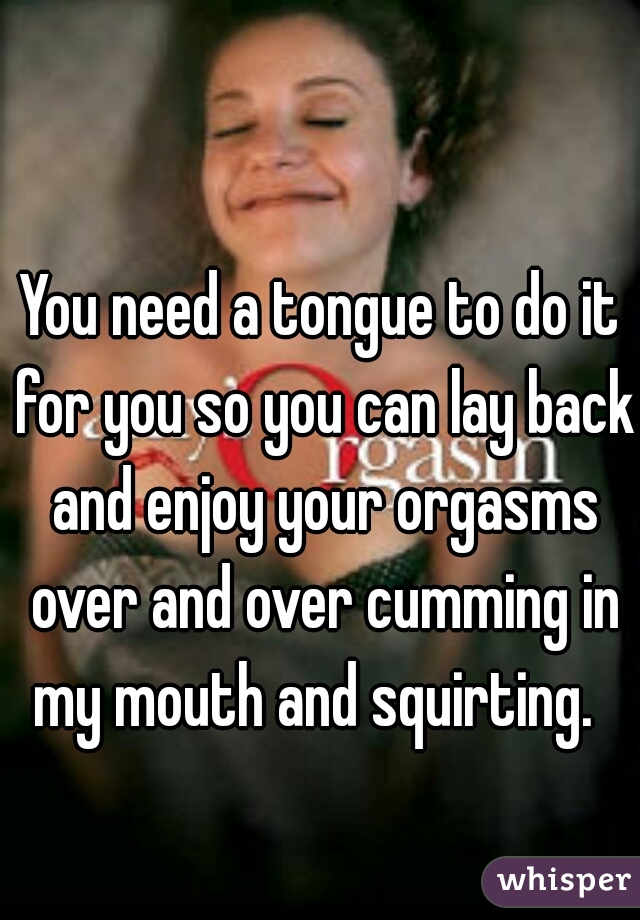 You need a tongue to do it for you so you can lay back and enjoy your orgasms over and over cumming in my mouth and squirting.  