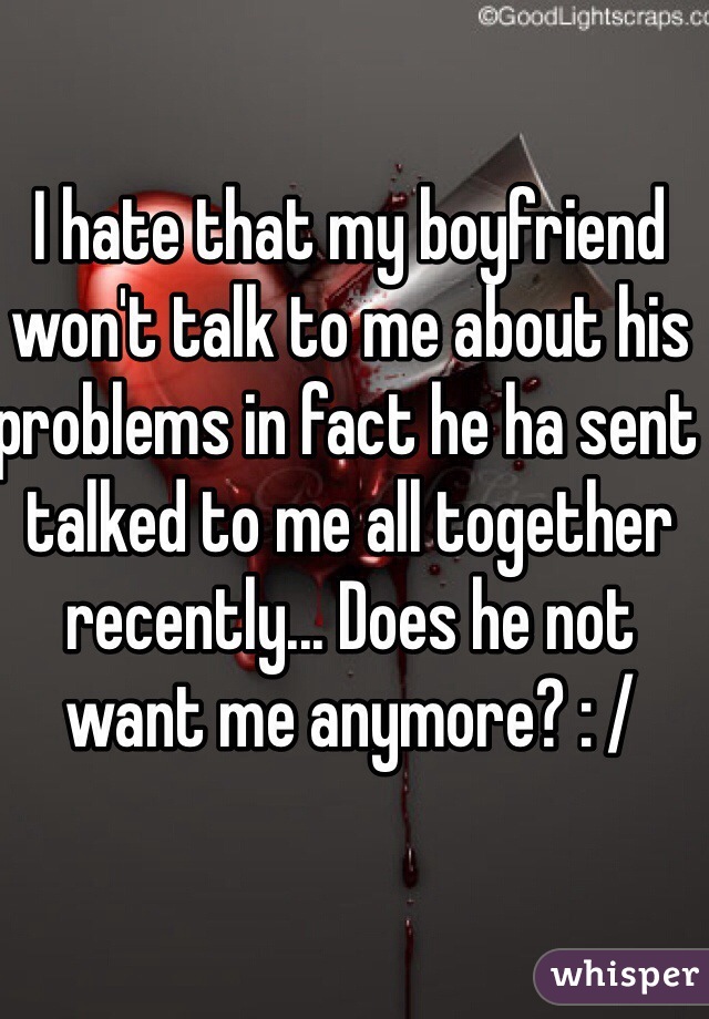 I hate that my boyfriend won't talk to me about his problems in fact he ha sent talked to me all together recently... Does he not want me anymore? : /