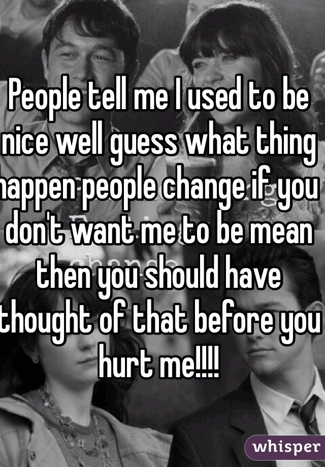 People tell me I used to be nice well guess what thing happen people change if you don't want me to be mean then you should have thought of that before you hurt me!!!! 