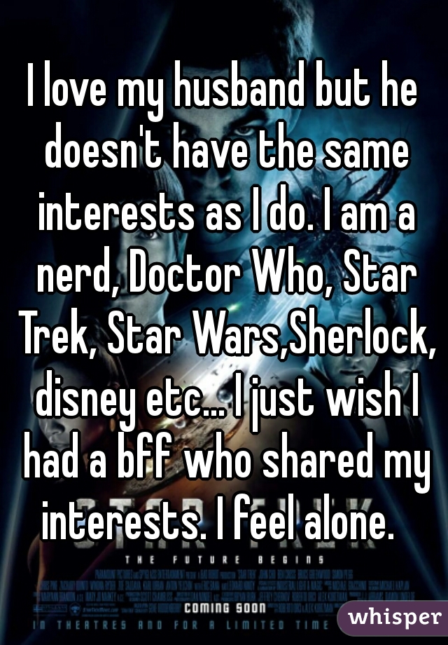 I love my husband but he doesn't have the same interests as I do. I am a nerd, Doctor Who, Star Trek, Star Wars,Sherlock, disney etc... I just wish I had a bff who shared my interests. I feel alone.  