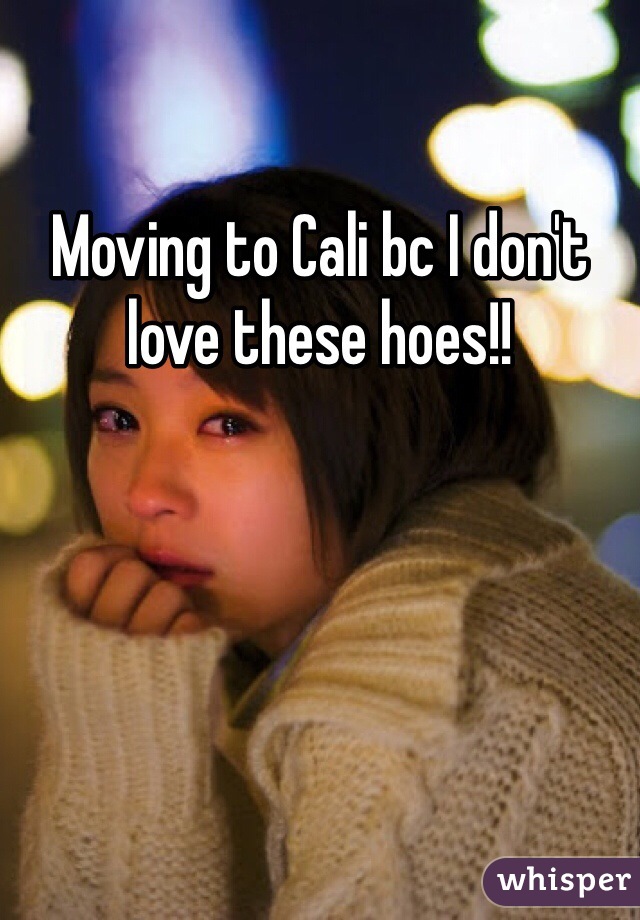 Moving to Cali bc I don't love these hoes!!