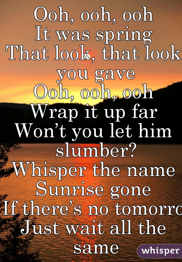 Ooh, ooh, ooh
It was spring
That look, that look you gave
Ooh, ooh, ooh
Wrap it up far
Won’t you let him slumber?
Whisper the name
Sunrise gone
If there’s no tomorrow
Just wait all the same