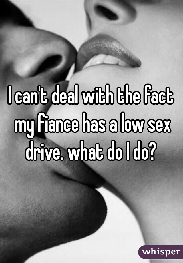 I can't deal with the fact my fiance has a low sex drive. what do I do? 