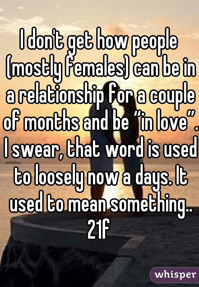 I don't get how people (mostly females) can be in a relationship for a couple of months and be “in love”. I swear, that word is used to loosely now a days. It used to mean something.. 21f 