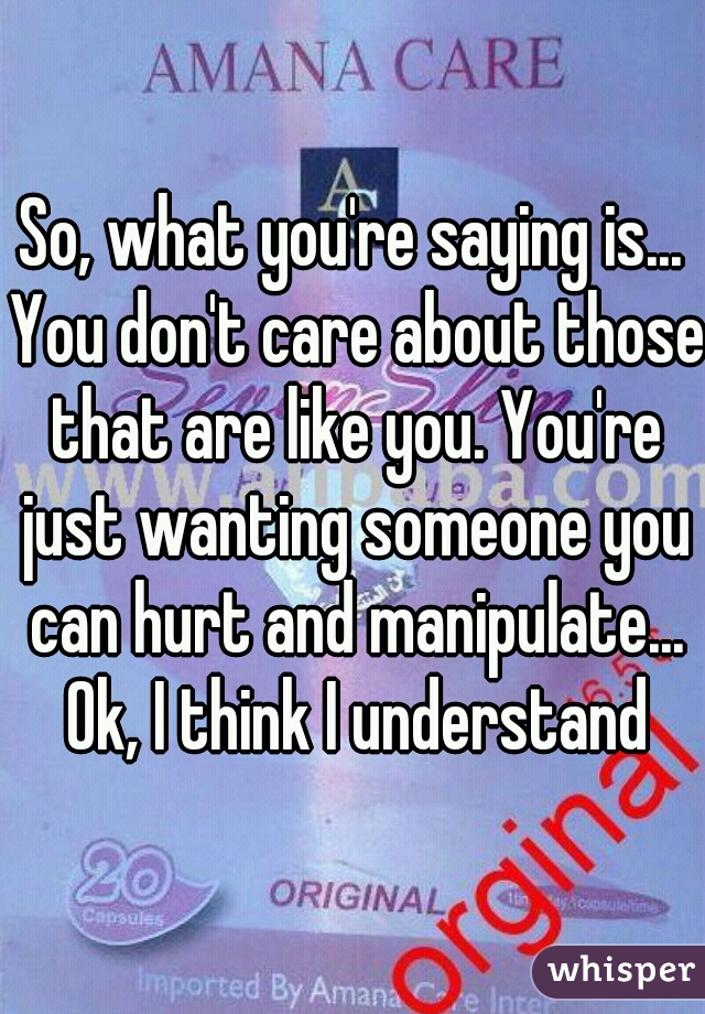 So, what you're saying is... You don't care about those that are like you. You're just wanting someone you can hurt and manipulate... Ok, I think I understand