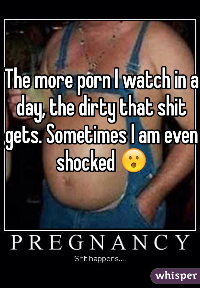 The more porn I watch in a day, the dirty that shit gets. Sometimes I am even shocked 😮