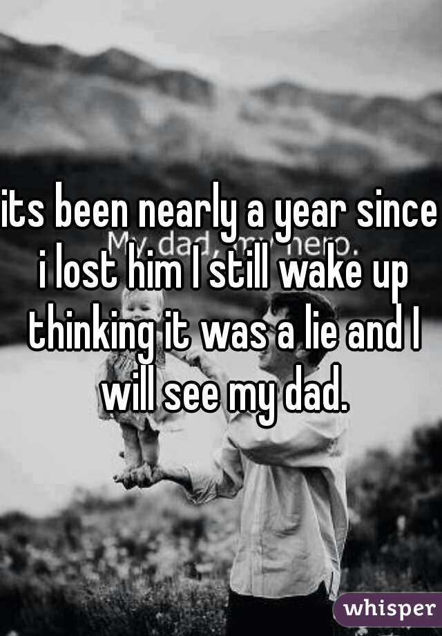 its been nearly a year since i lost him I still wake up thinking it was a lie and I will see my dad.