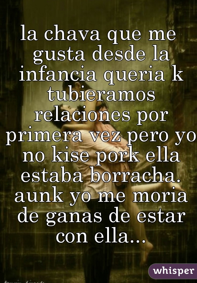 la chava que me gusta desde la infancia queria k tubieramos relaciones por primera vez pero yo no kise pork ella estaba borracha. aunk yo me moria de ganas de estar con ella...