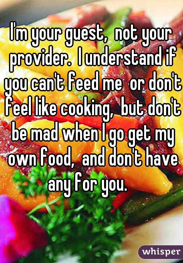 I'm your guest,  not your provider.  I understand if you can't feed me  or don't feel like cooking,  but don't be mad when I go get my own food,  and don't have any for you.   