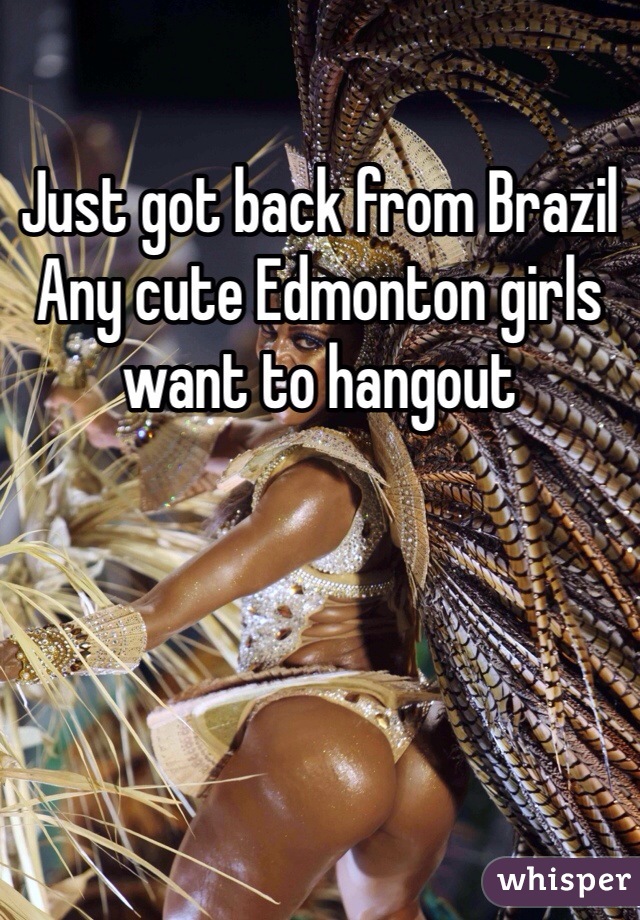 Just got back from Brazil
Any cute Edmonton girls want to hangout 
