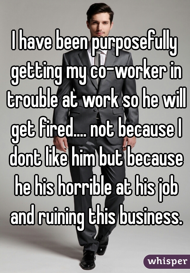 I have been purposefully getting my co-worker in trouble at work so he will get fired.... not because I dont like him but because he his horrible at his job and ruining this business.