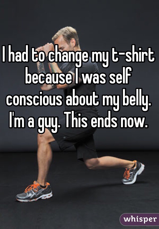 I had to change my t-shirt because I was self conscious about my belly. I'm a guy. This ends now. 