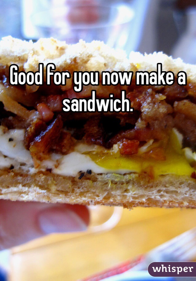 Good for you now make a sandwich. 