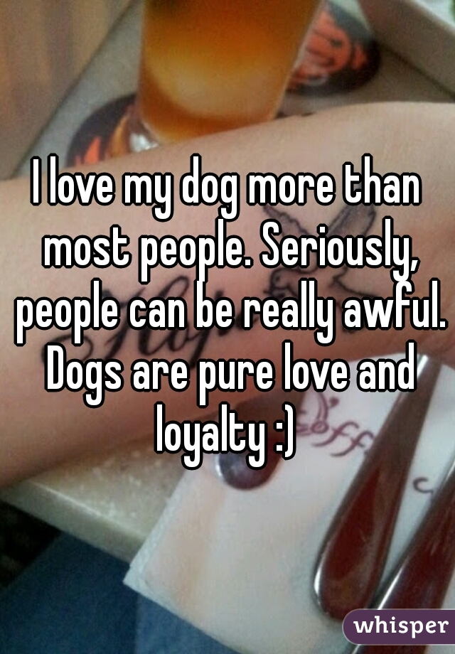 I love my dog more than most people. Seriously, people can be really awful. Dogs are pure love and loyalty :) 