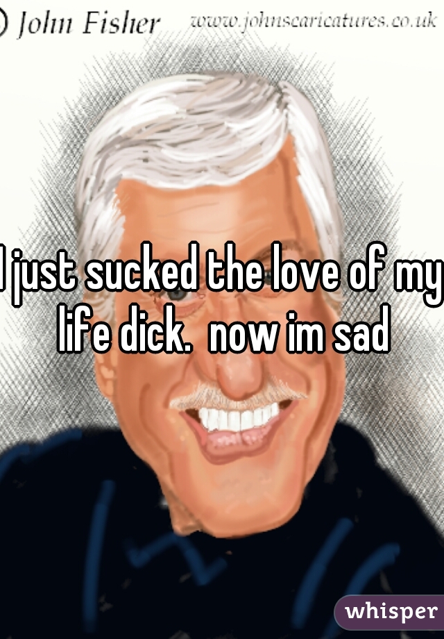 I just sucked the love of my life dick.  now im sad