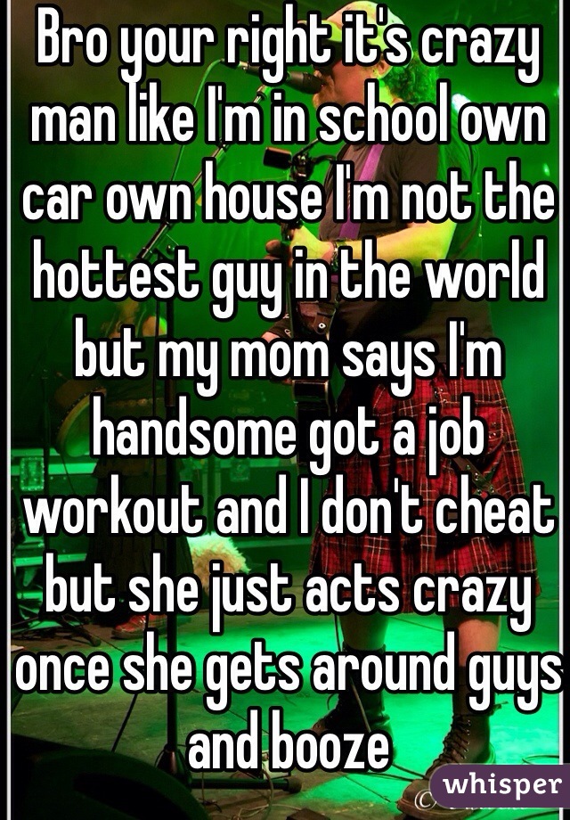 Bro your right it's crazy man like I'm in school own car own house I'm not the hottest guy in the world but my mom says I'm handsome got a job workout and I don't cheat but she just acts crazy once she gets around guys and booze