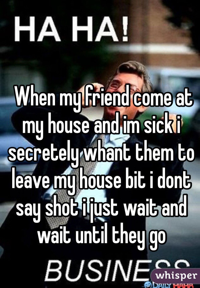  When my friend come at my house and im sick i secretely whant them to leave my house bit i dont say shot i just wait and wait until they go 
