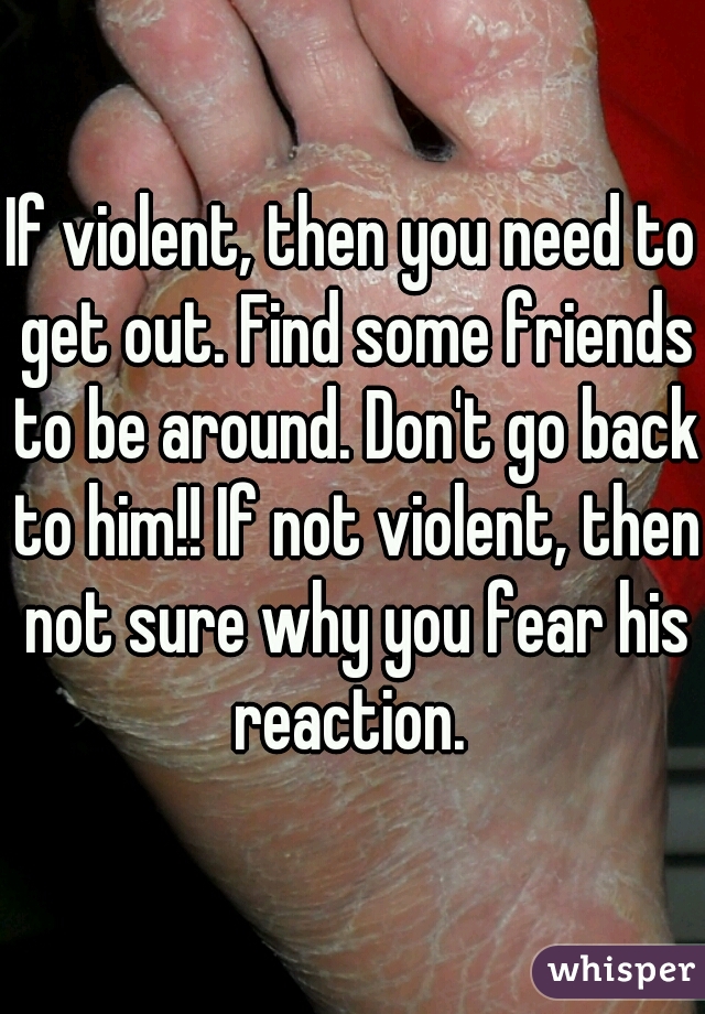 If violent, then you need to get out. Find some friends to be around. Don't go back to him!! If not violent, then not sure why you fear his reaction. 