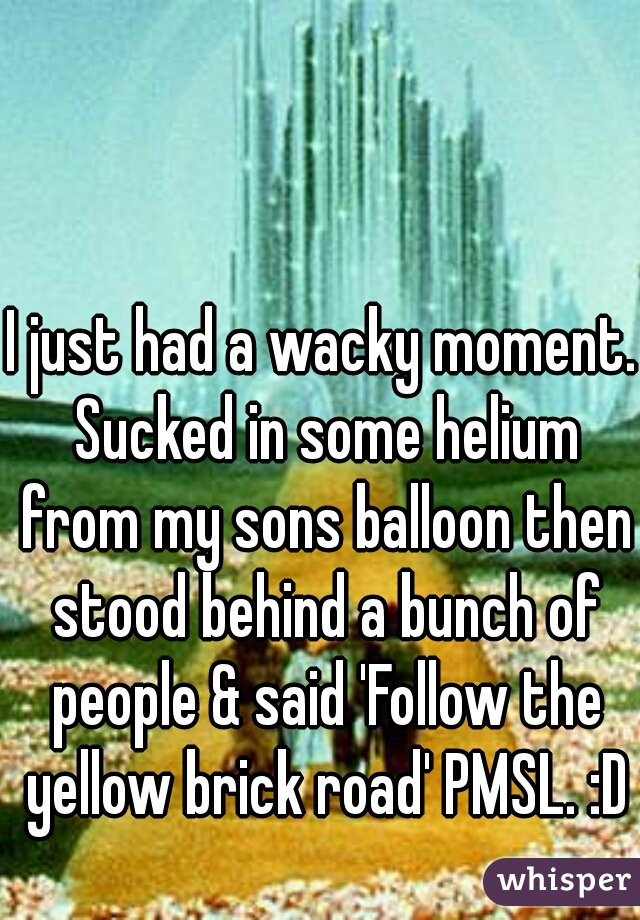 I just had a wacky moment. Sucked in some helium from my sons balloon then stood behind a bunch of people & said 'Follow the yellow brick road' PMSL. :D