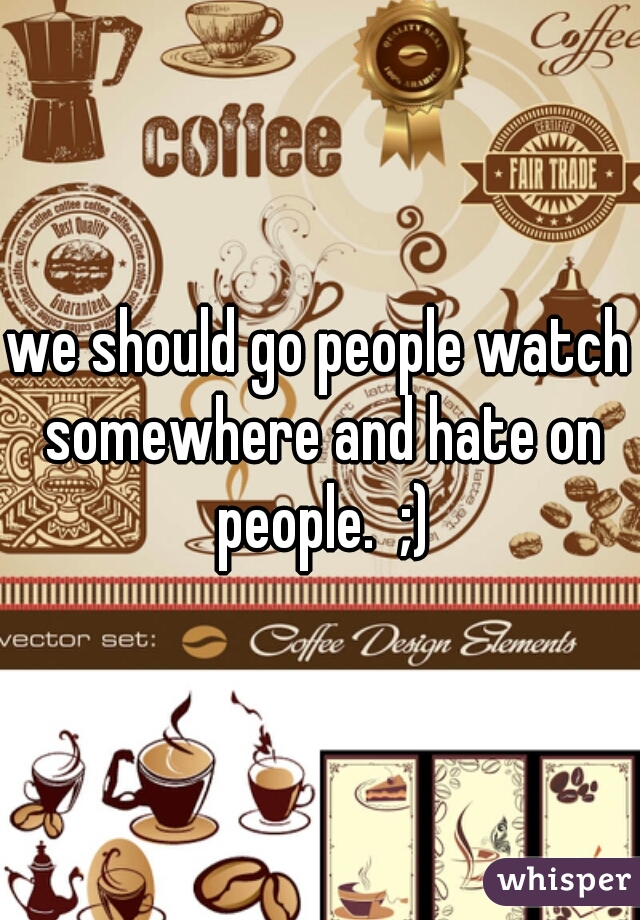 we should go people watch somewhere and hate on people.  ;)