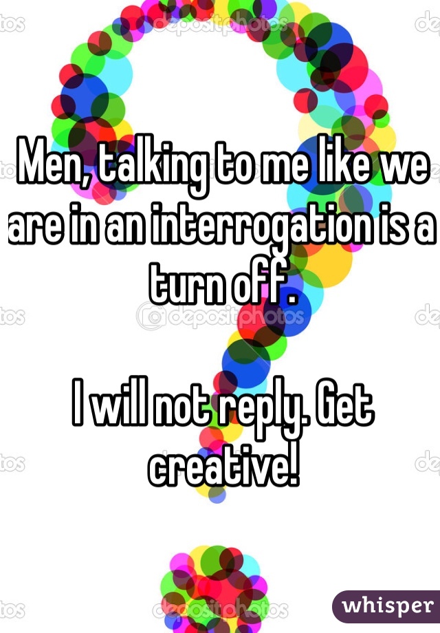 Men, talking to me like we are in an interrogation is a turn off. 

I will not reply. Get creative! 