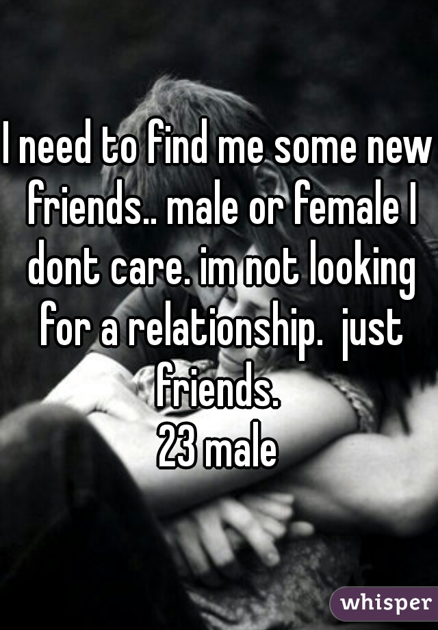 I need to find me some new friends.. male or female I dont care. im not looking for a relationship.  just friends. 

23 male