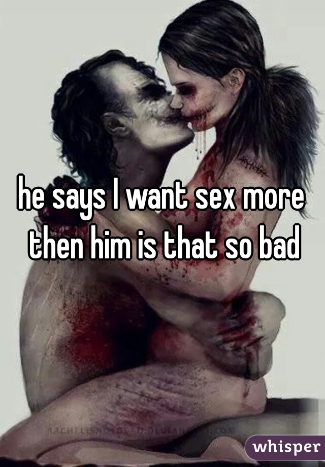 he says I want sex more then him is that so bad