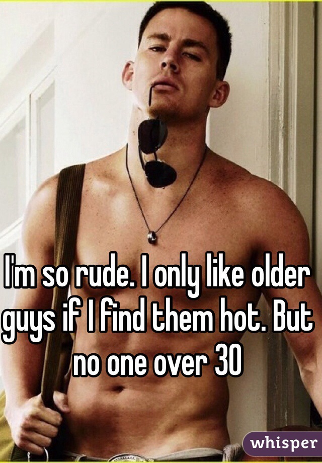 I'm so rude. I only like older guys if I find them hot. But no one over 30 