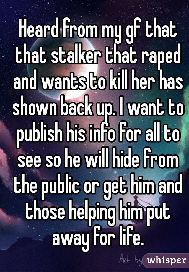 Heard from my gf that that stalker that raped and wants to kill her has shown back up. I want to publish his info for all to see so he will hide from the public or get him and those helping him put away for life.