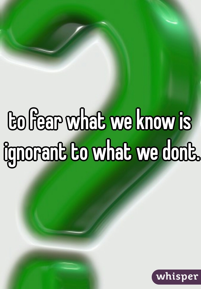 to fear what we know is ignorant to what we dont.