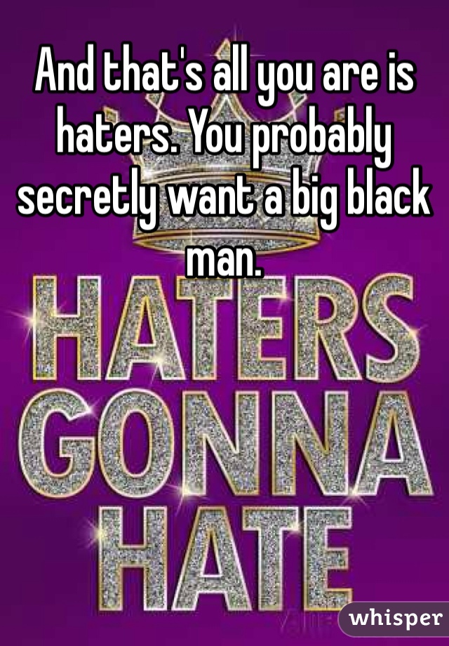 And that's all you are is haters. You probably secretly want a big black man. 