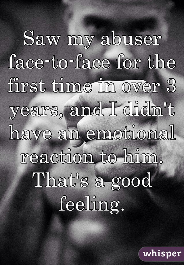 Saw my abuser face-to-face for the first time in over 3 years, and I didn't have an emotional reaction to him. That's a good feeling. 