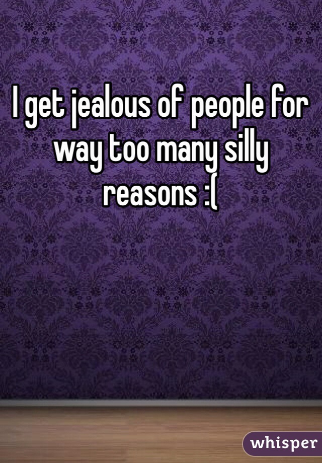 I get jealous of people for way too many silly reasons :( 