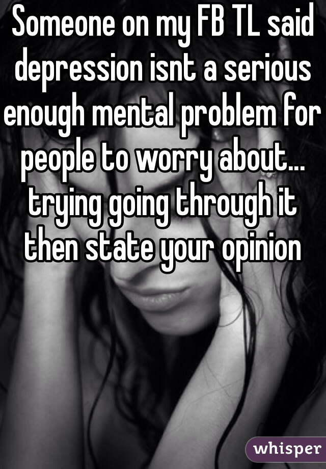 Someone on my FB TL said depression isnt a serious enough mental problem for people to worry about... trying going through it then state your opinion