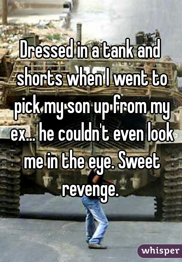 Dressed in a tank and shorts when I went to pick my son up from my ex... he couldn't even look me in the eye. Sweet revenge. 