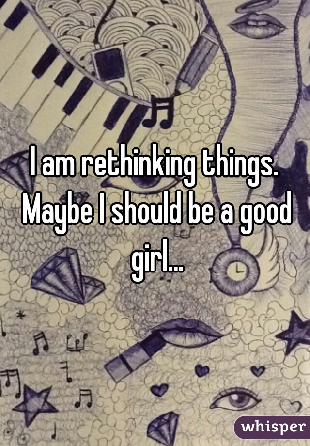 I am rethinking things. Maybe I should be a good girl...