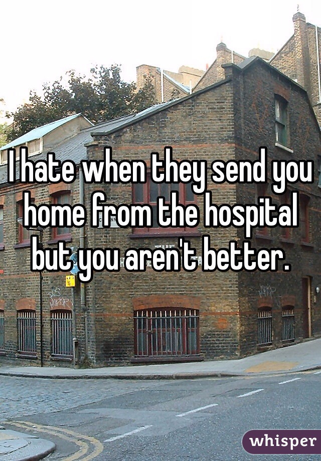 I hate when they send you home from the hospital but you aren't better. 