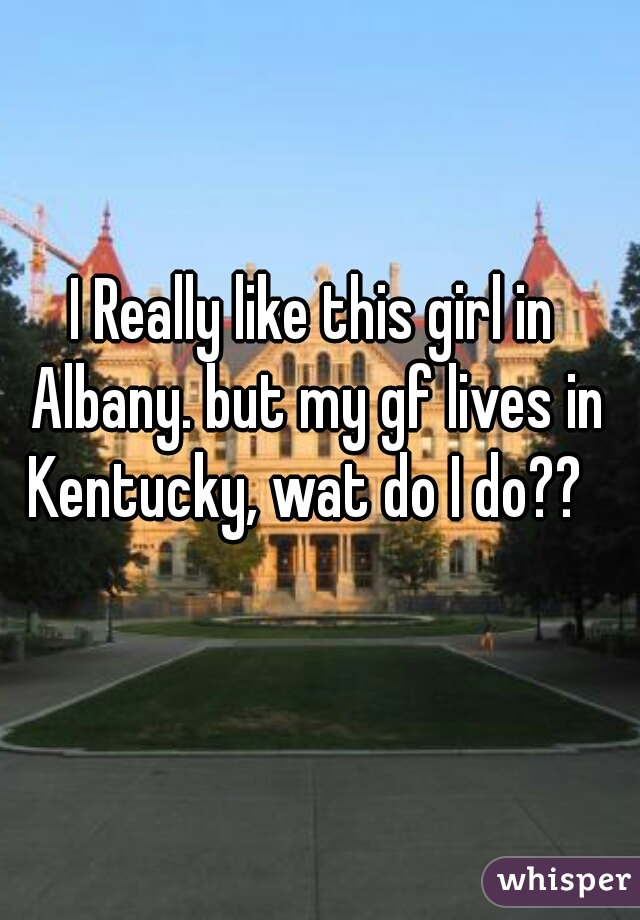 I Really like this girl in Albany. but my gf lives in Kentucky, wat do I do??  