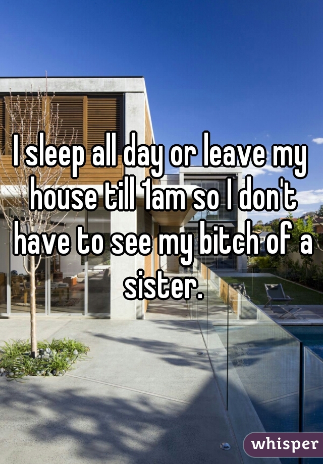 I sleep all day or leave my house till 1am so I don't have to see my bitch of a sister.