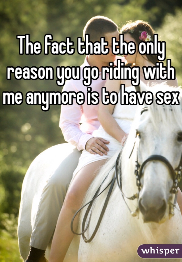 The fact that the only reason you go riding with me anymore is to have sex