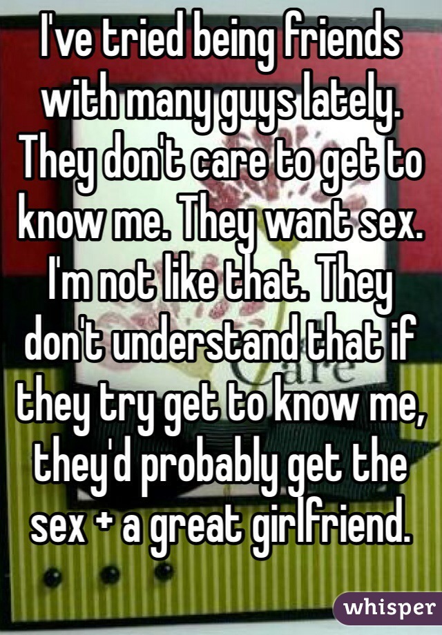 I've tried being friends with many guys lately. They don't care to get to know me. They want sex. I'm not like that. They don't understand that if they try get to know me, they'd probably get the sex + a great girlfriend. 