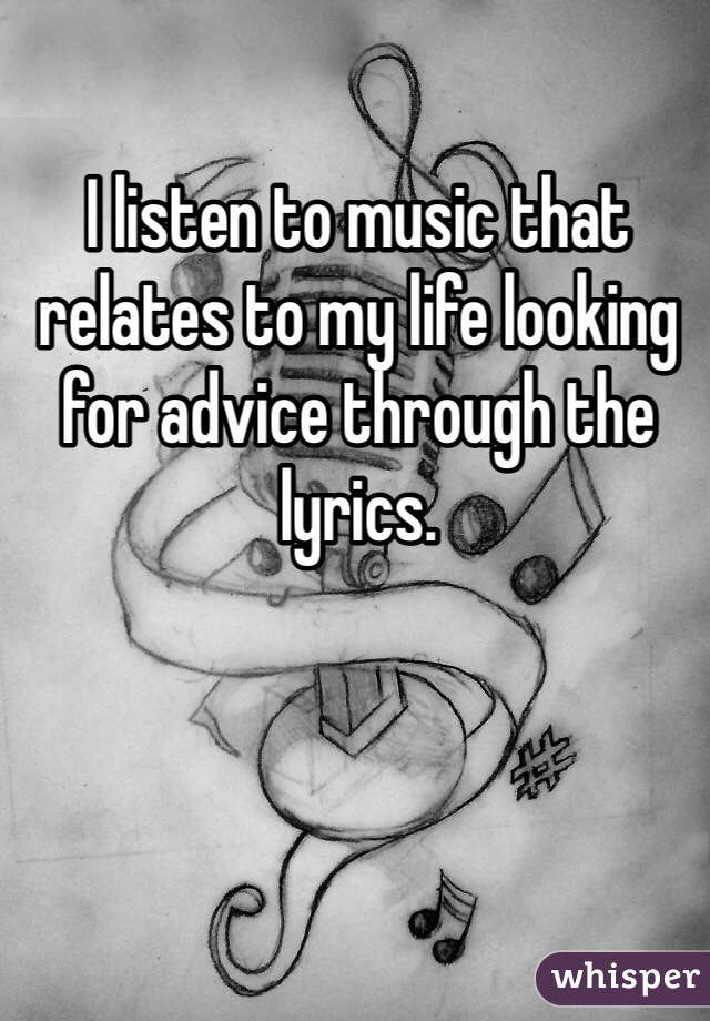 I listen to music that relates to my life looking for advice through the lyrics. 