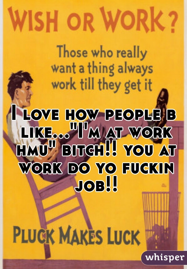 I love how people b like..."I'm at work hmu" bitch!! you at work do yo fuckin job!!