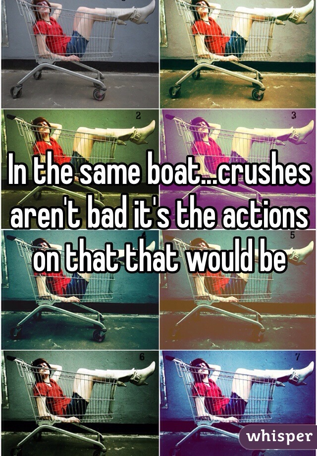 In the same boat...crushes aren't bad it's the actions on that that would be