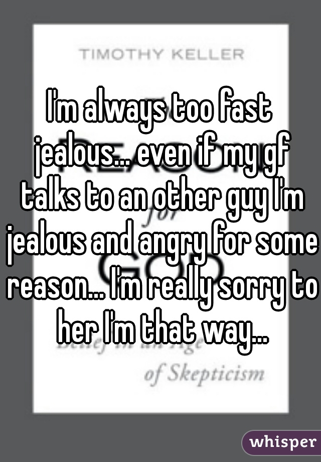 I'm always too fast jealous... even if my gf talks to an other guy I'm jealous and angry for some reason... I'm really sorry to her I'm that way...