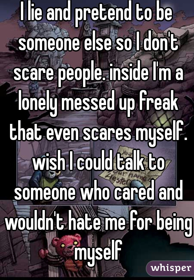 I lie and pretend to be someone else so I don't scare people. inside I'm a lonely messed up freak that even scares myself. wish I could talk to someone who cared and wouldn't hate me for being myself