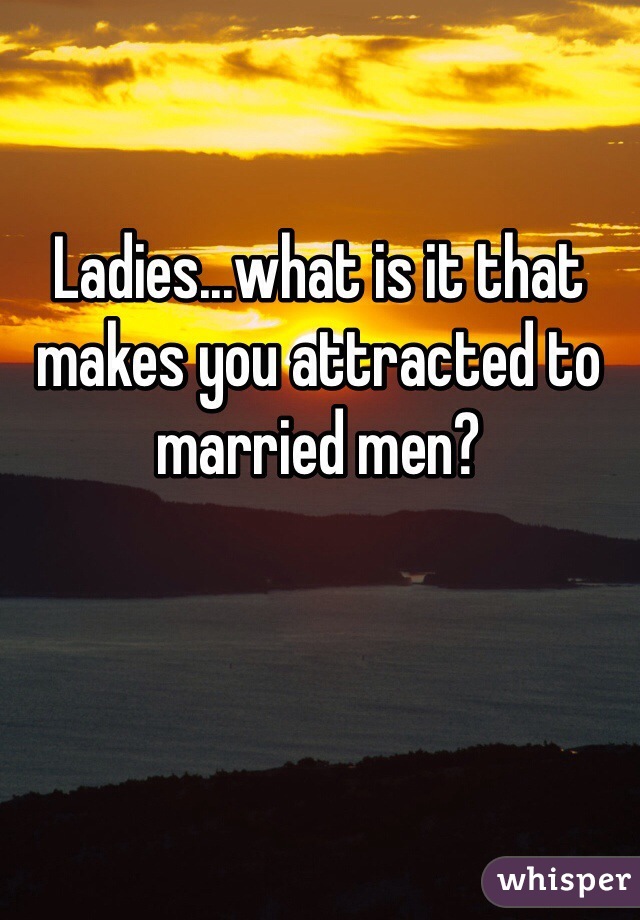 Ladies...what is it that makes you attracted to married men? 