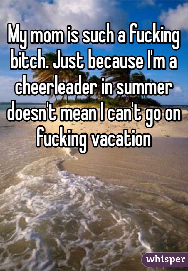 My mom is such a fucking bitch. Just because I'm a cheerleader in summer doesn't mean I can't go on fucking vacation