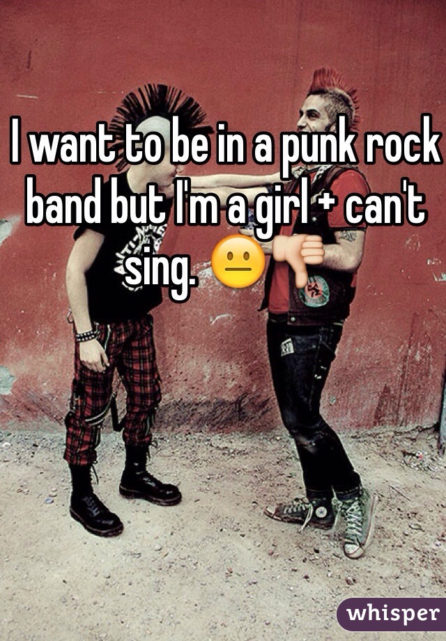 I want to be in a punk rock band but I'm a girl + can't sing. 😐👎