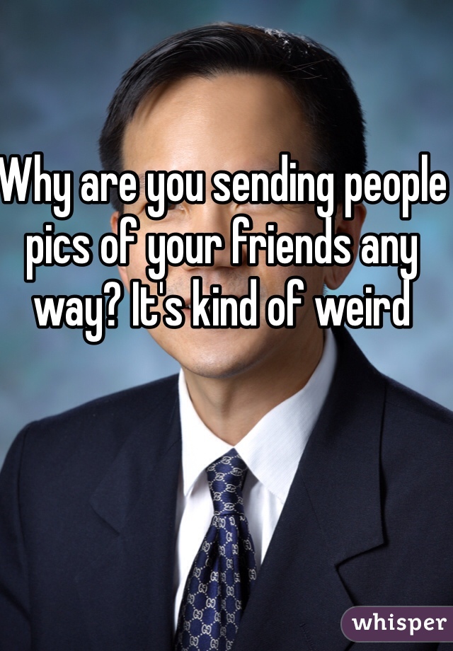 Why are you sending people pics of your friends any way? It's kind of weird